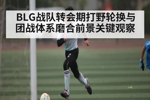 BLG战队转会期打野轮换与团战体系磨合前景关键观察